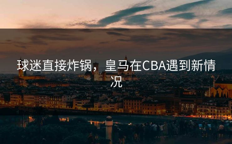 球迷直接炸锅，皇马在CBA遇到新情况